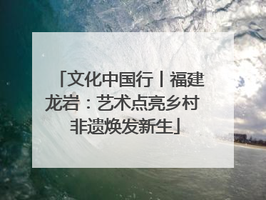 文化中国行丨福建龙岩：艺术点亮乡村 非遗焕发新生